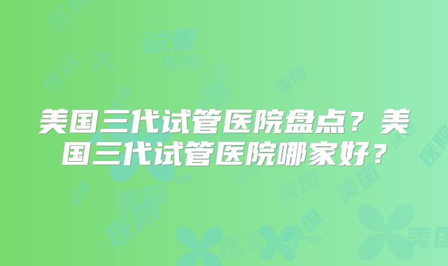 美国三代试管医院盘点？美国三代试管医院哪家好？