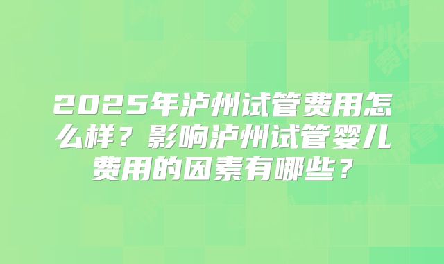 2025年泸州试管费用怎么样？影响泸州试管婴儿费用的因素有哪些？