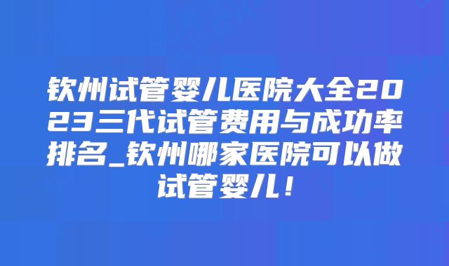 钦州试管婴儿医院大全2023三代试管费用与成功率排名_钦州哪家医院可以做试管婴儿!