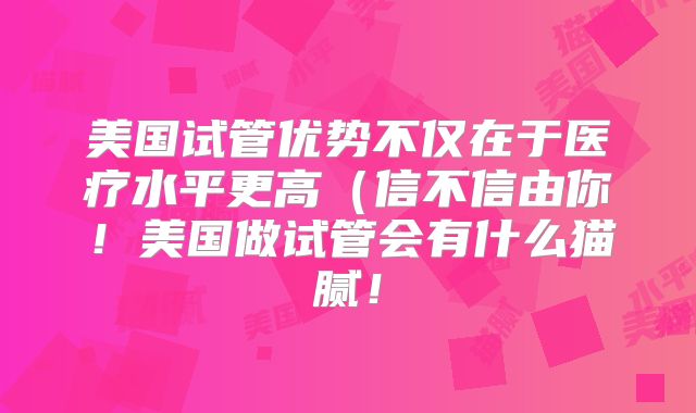 美国试管优势不仅在于医疗水平更高(信不信由你!美国做试管会有什么猫腻!