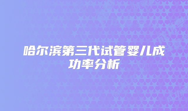 哈尔滨第三代试管婴儿成功率分析