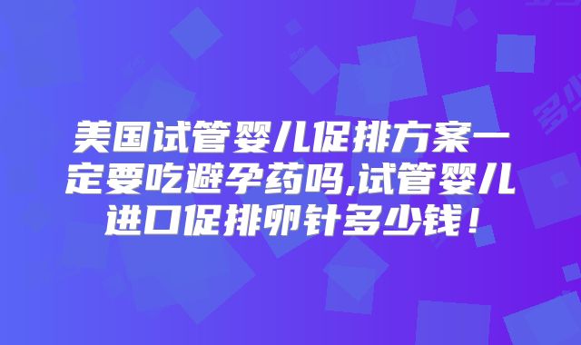 美国试管婴儿促排方案一定要吃避孕药吗,试管婴儿进口促排卵针多少钱！