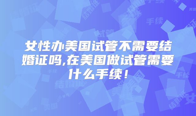 女性办美国试管不需要结婚证吗,在美国做试管需要什么手续！