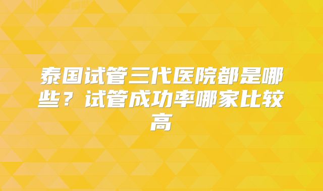 泰国试管三代医院都是哪些？试管成功率哪家比较高