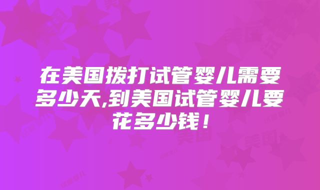 在美国拨打试管婴儿需要多少天,到美国试管婴儿要花多少钱！