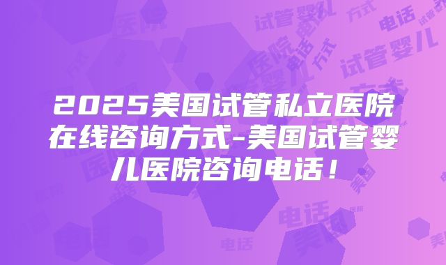 2025美国试管私立医院在线咨询方式-美国试管婴儿医院咨询电话！