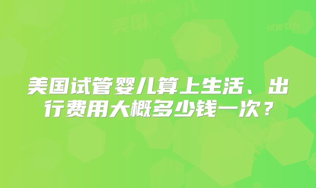 美国试管婴儿算上生活、出行费用大概多少钱一次?