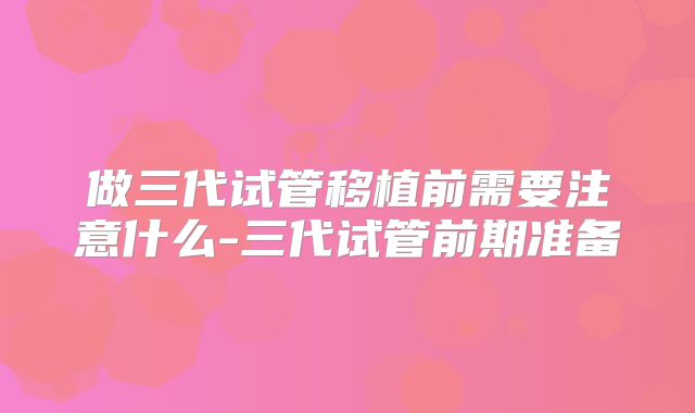 做三代试管移植前需要注意什么-三代试管前期准备