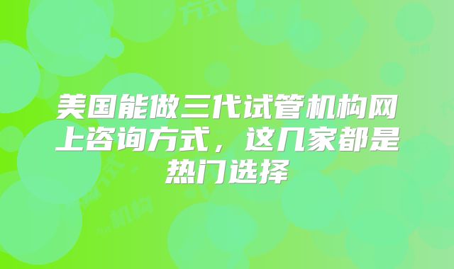 美国能做三代试管机构网上咨询方式，这几家都是热门选择