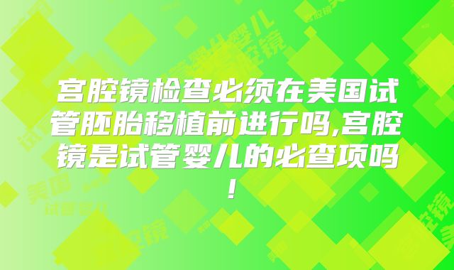 宫腔镜检查必须在美国试管胚胎移植前进行吗,宫腔镜是试管婴儿的必查项吗！