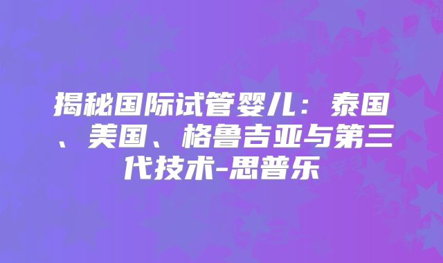揭秘国际试管婴儿：泰国、美国、格鲁吉亚与第三代技术-思普乐