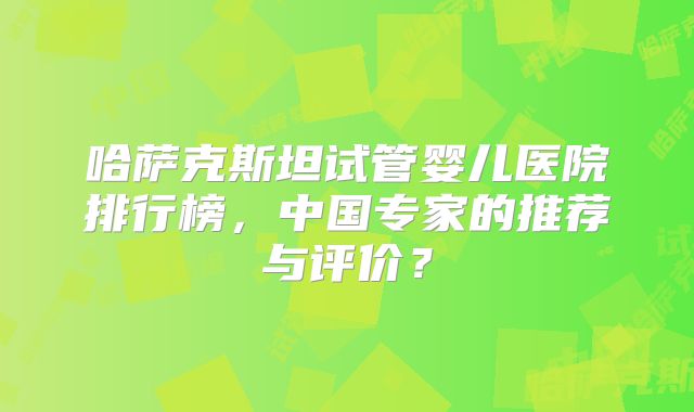 哈萨克斯坦试管婴儿医院排行榜,中国专家的推荐与评价?