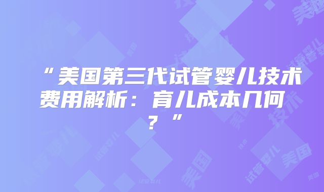 “美国第三代试管婴儿技术费用解析:育儿成本几何?”
