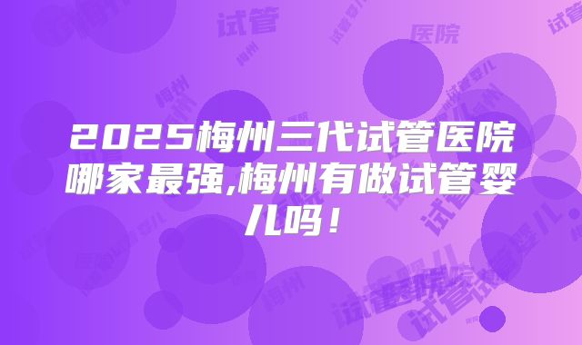 2025梅州三代试管医院哪家最强,梅州有做试管婴儿吗！