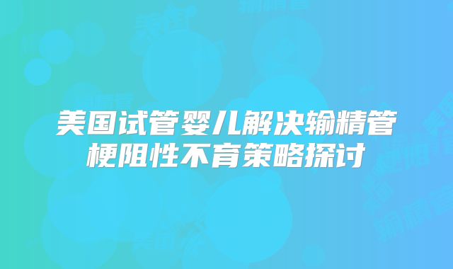 美国试管婴儿解决输精管梗阻性不育策略探讨