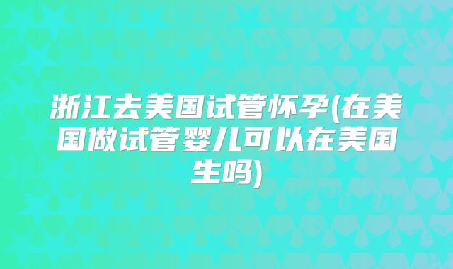 浙江去美国试管怀孕(在美国做试管婴儿可以在美国生吗)