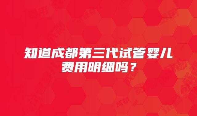 知道成都第三代试管婴儿费用明细吗？