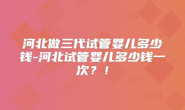 河北做三代试管婴儿多少钱-河北试管婴儿多少钱一次？！
