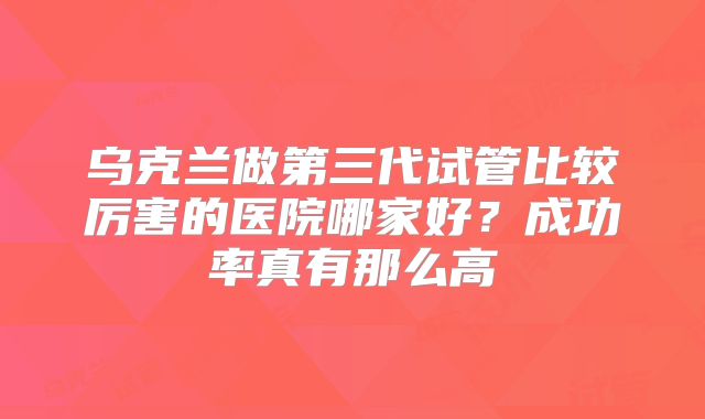 乌克兰做第三代试管比较厉害的医院哪家好？成功率真有那么高