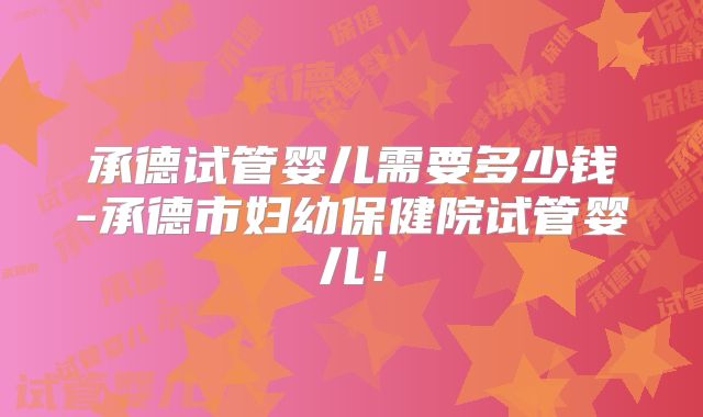 承德试管婴儿需要多少钱-承德市妇幼保健院试管婴儿！
