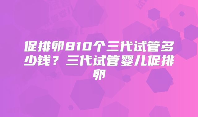 促排卵810个三代试管多少钱？三代试管婴儿促排卵