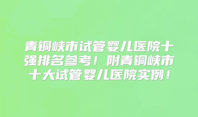 青铜峡市试管婴儿医院十强排名参考！附青铜峡市十大试管婴儿医院实例！