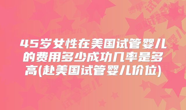 45岁女性在美国试管婴儿的费用多少成功几率是多高(赴美国试管婴儿价位)