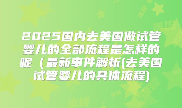 2025国内去美国做试管婴儿的全部流程是怎样的呢（最新事件解析(去美国试管婴儿的具体流程)