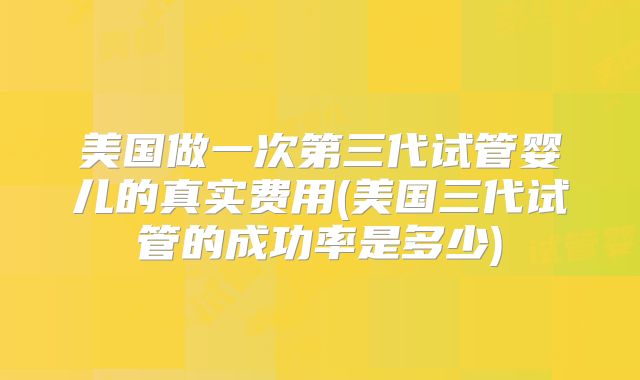 美国做一次第三代试管婴儿的真实费用(美国三代试管的成功率是多少)