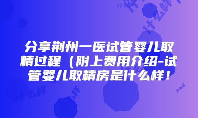 分享荆州一医试管婴儿取精过程（附上费用介绍-试管婴儿取精房是什么样！