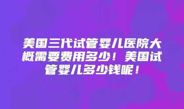 美国三代试管婴儿医院大概需要费用多少！美国试管婴儿多少钱呢！