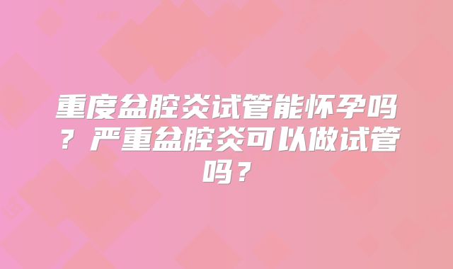 重度盆腔炎试管能怀孕吗?严重盆腔炎可以做试管吗?