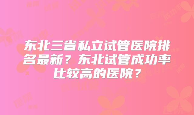东北三省私立试管医院排名最新？东北试管成功率比较高的医院？
