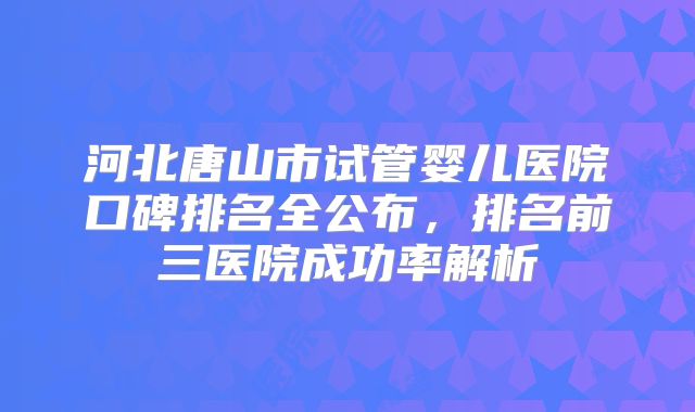 河北唐山市试管婴儿医院口碑排名全公布，排名前三医院成功率解析