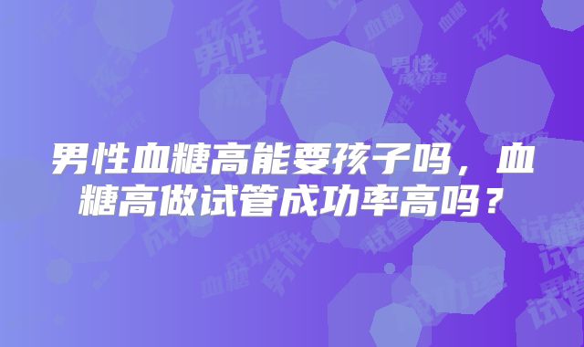 男性血糖高能要孩子吗，血糖高做试管成功率高吗？