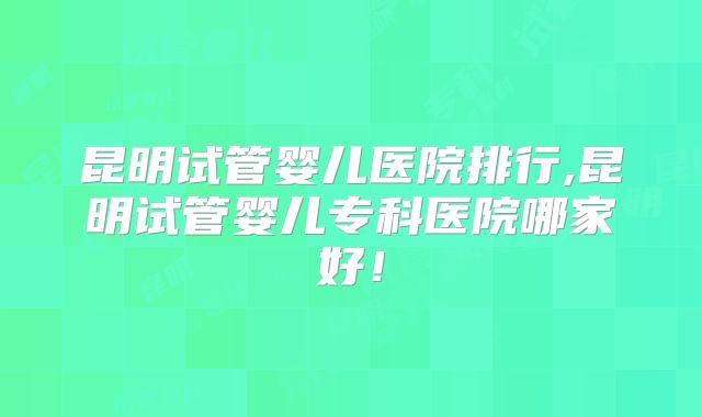 昆明试管婴儿医院排行,昆明试管婴儿专科医院哪家好！