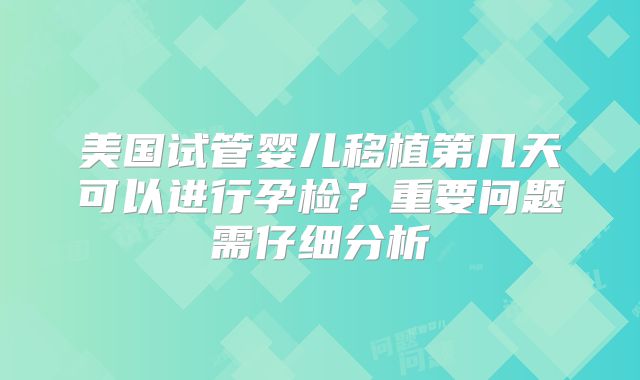 美国试管婴儿移植第几天可以进行孕检？重要问题需仔细分析