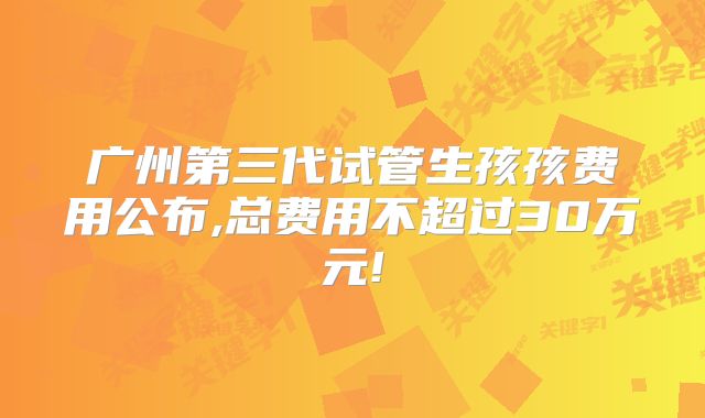 广州第三代试管生孩孩费用公布,总费用不超过30万元!