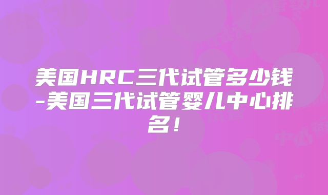 美国HRC三代试管多少钱-美国三代试管婴儿中心排名!