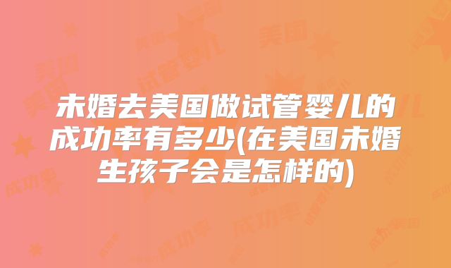 未婚去美国做试管婴儿的成功率有多少(在美国未婚生孩子会是怎样的)