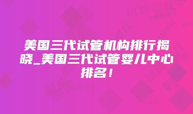 美国三代试管机构排行揭晓_美国三代试管婴儿中心排名！