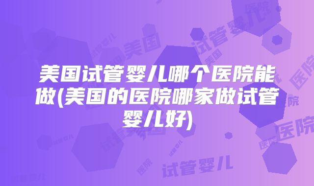 美国试管婴儿哪个医院能做(美国的医院哪家做试管婴儿好)