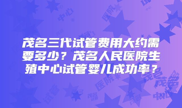 茂名三代试管费用大约需要多少?茂名人民医院生殖中心试管婴儿成功率?