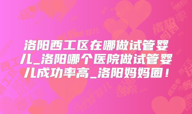洛阳西工区在哪做试管婴儿_洛阳哪个医院做试管婴儿成功率高_洛阳妈妈圈！