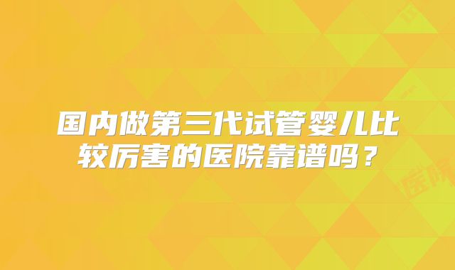 国内做第三代试管婴儿比较厉害的医院靠谱吗？