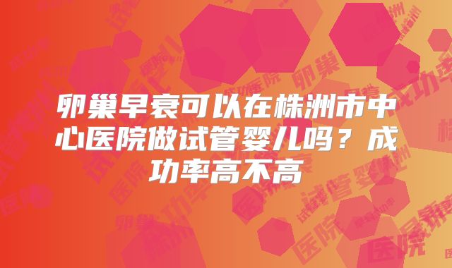 卵巢早衰可以在株洲市中心医院做试管婴儿吗？成功率高不高