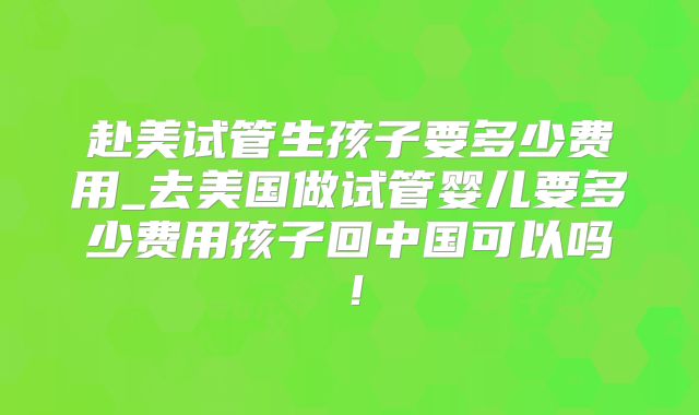 赴美试管生孩子要多少费用_去美国做试管婴儿要多少费用孩子回中国可以吗！
