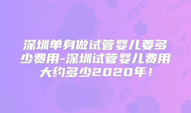 深圳单身做试管婴儿要多少费用-深圳试管婴儿费用大约多少2020年！