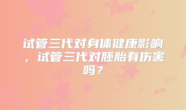 试管三代对身体健康影响，试管三代对胚胎有伤害吗？