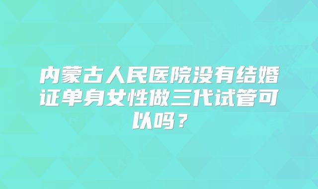 内蒙古人民医院没有结婚证单身女性做三代试管可以吗？